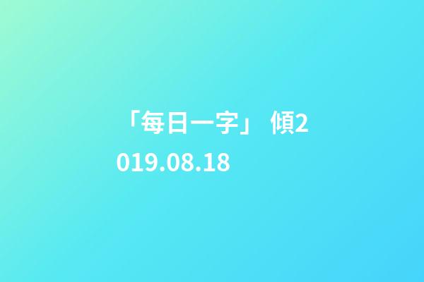 「每日一字」 傾(1818)2019.08.18